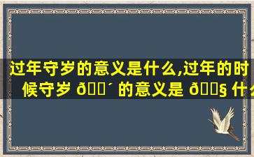 过年守岁的意义是什么,过年的时候守岁 🌴 的意义是 🐧 什么